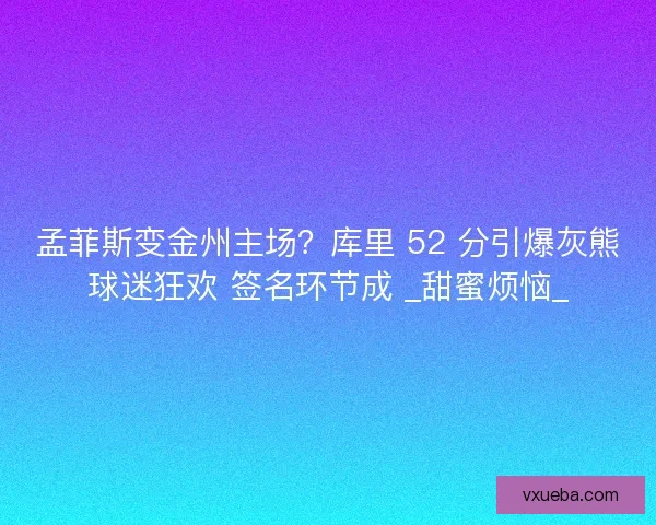 孟菲斯变金州主场？库里 52 分引爆灰熊球迷狂欢 签名环节成 _甜蜜烦恼_
